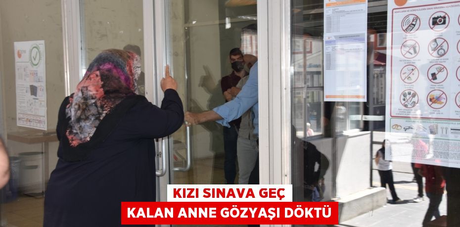 Kızı sınava geç kalan anne gözyaşı döktü