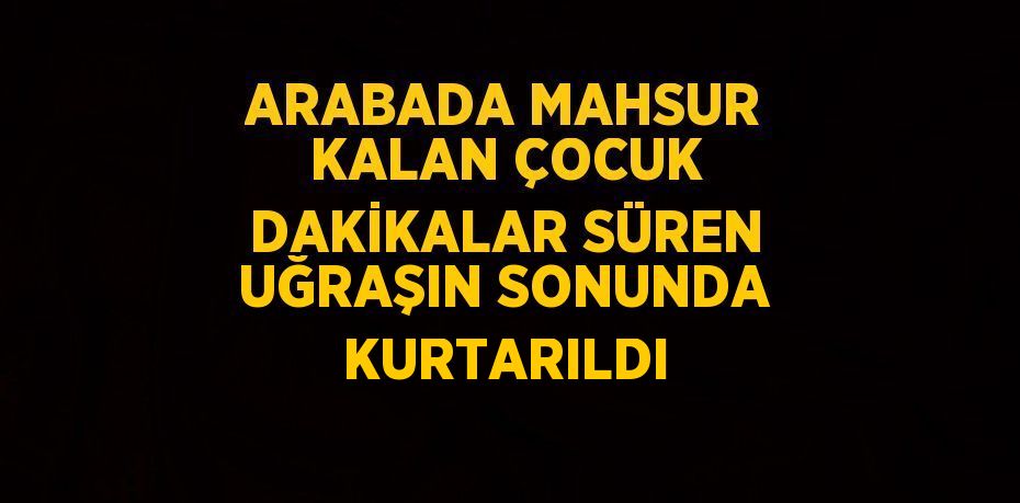 ARABADA MAHSUR KALAN ÇOCUK DAKİKALAR SÜREN UĞRAŞIN SONUNDA KURTARILDI