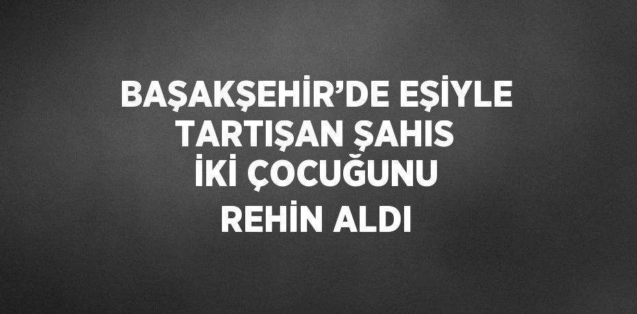 BAŞAKŞEHİR’DE EŞİYLE TARTIŞAN ŞAHIS İKİ ÇOCUĞUNU REHİN ALDI