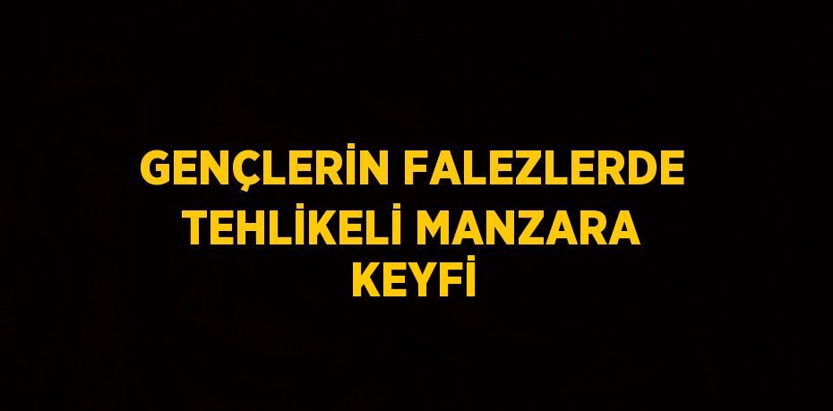 GENÇLERİN FALEZLERDE TEHLİKELİ MANZARA KEYFİ