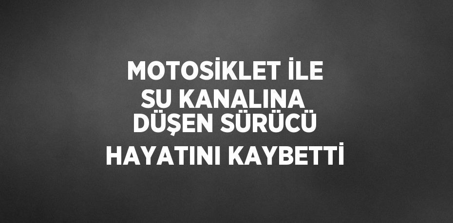 MOTOSİKLET İLE SU KANALINA DÜŞEN SÜRÜCÜ HAYATINI KAYBETTİ