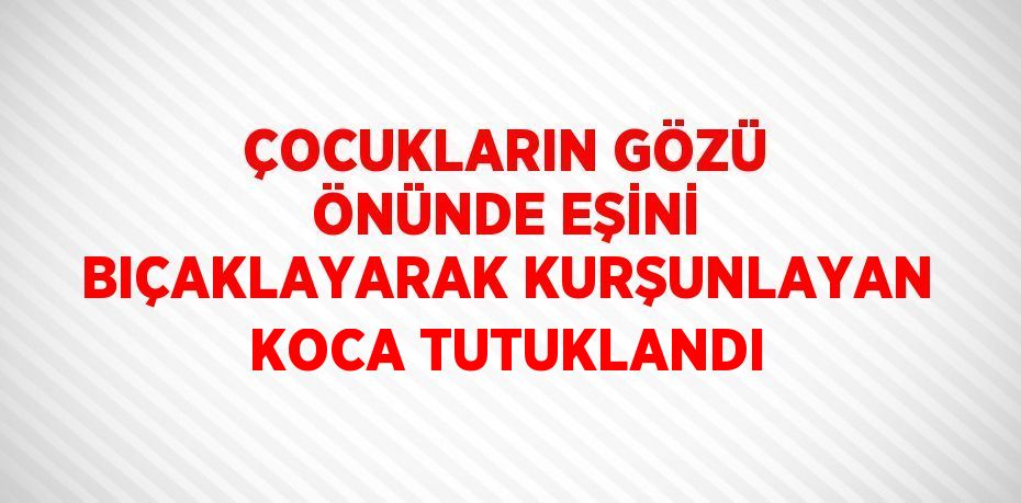 ÇOCUKLARIN GÖZÜ ÖNÜNDE EŞİNİ BIÇAKLAYARAK KURŞUNLAYAN KOCA TUTUKLANDI