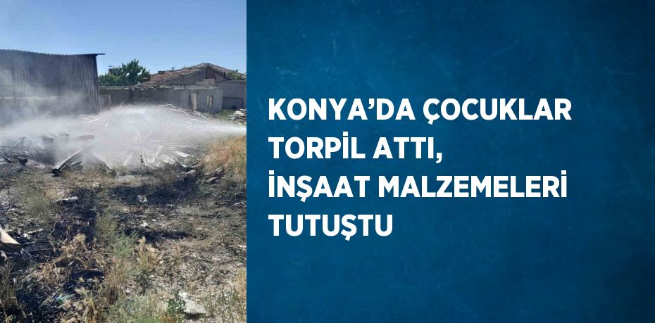 KONYA’DA ÇOCUKLAR TORPİL ATTI, İNŞAAT MALZEMELERİ TUTUŞTU