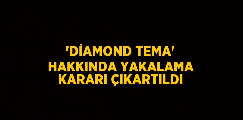 'DİAMOND TEMA' HAKKINDA YAKALAMA KARARI ÇIKARTILDI