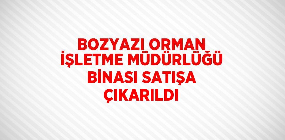 BOZYAZI ORMAN İŞLETME MÜDÜRLÜĞÜ BİNASI SATIŞA ÇIKARILDI