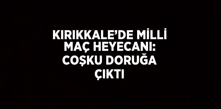 KIRIKKALE’DE MİLLİ MAÇ HEYECANI: COŞKU DORUĞA ÇIKTI