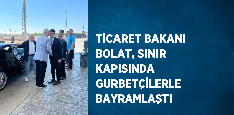 TİCARET BAKANI BOLAT, SINIR KAPISINDA GURBETÇİLERLE BAYRAMLAŞTI