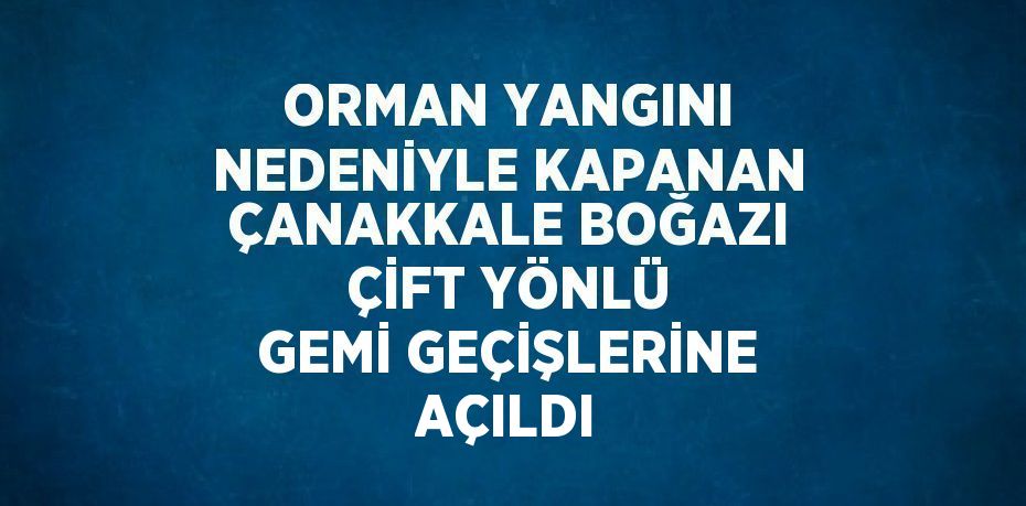 ORMAN YANGINI NEDENİYLE KAPANAN ÇANAKKALE BOĞAZI ÇİFT YÖNLÜ GEMİ GEÇİŞLERİNE AÇILDI