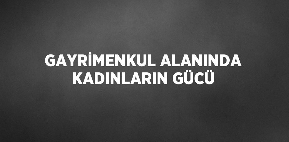 GAYRİMENKUL ALANINDA KADINLARIN GÜCÜ