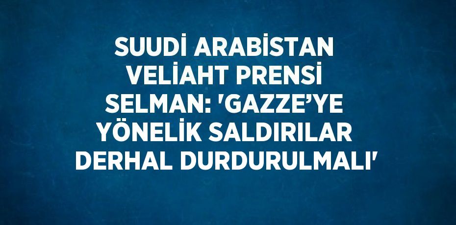 SUUDİ ARABİSTAN VELİAHT PRENSİ SELMAN: 'GAZZE’YE YÖNELİK SALDIRILAR DERHAL DURDURULMALI'