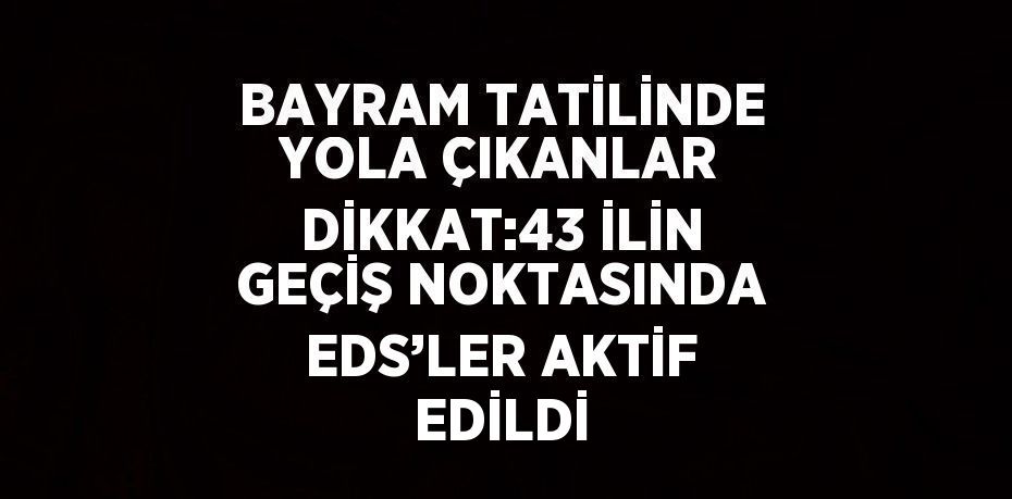 BAYRAM TATİLİNDE YOLA ÇIKANLAR DİKKAT:43 İLİN GEÇİŞ NOKTASINDA EDS’LER AKTİF EDİLDİ