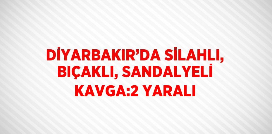 DİYARBAKIR’DA SİLAHLI, BIÇAKLI, SANDALYELİ KAVGA:2 YARALI