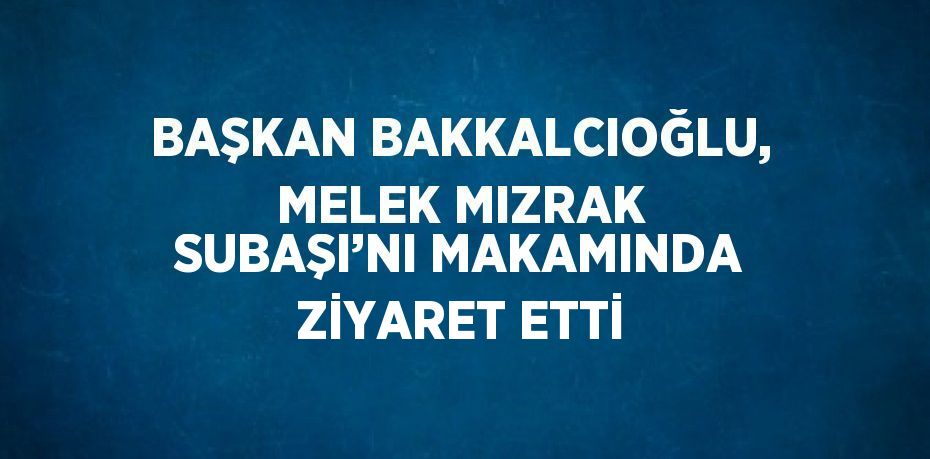 BAŞKAN BAKKALCIOĞLU, MELEK MIZRAK SUBAŞI’NI MAKAMINDA ZİYARET ETTİ