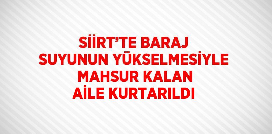 SİİRT’TE BARAJ SUYUNUN YÜKSELMESİYLE MAHSUR KALAN AİLE KURTARILDI