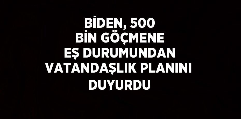 BİDEN, 500 BİN GÖÇMENE EŞ DURUMUNDAN VATANDAŞLIK PLANINI DUYURDU