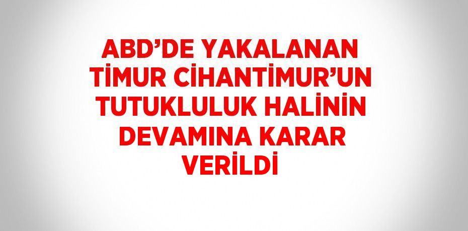 ABD’DE YAKALANAN TİMUR CİHANTİMUR’UN TUTUKLULUK HALİNİN DEVAMINA KARAR VERİLDİ