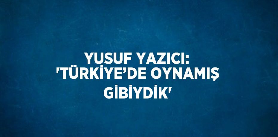 YUSUF YAZICI: 'TÜRKİYE’DE OYNAMIŞ GİBİYDİK'