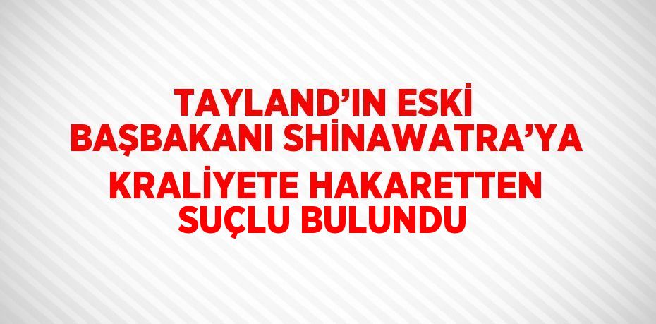 TAYLAND’IN ESKİ BAŞBAKANI SHİNAWATRA’YA KRALİYETE HAKARETTEN SUÇLU BULUNDU