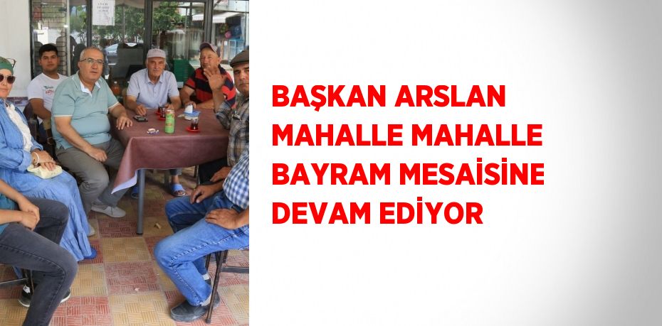 BAŞKAN ARSLAN MAHALLE MAHALLE BAYRAM MESAİSİNE DEVAM EDİYOR