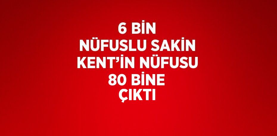 6 BİN NÜFUSLU SAKİN KENT’İN NÜFUSU 80 BİNE ÇIKTI