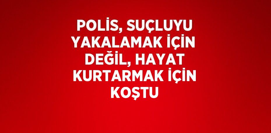 POLİS, SUÇLUYU YAKALAMAK İÇİN DEĞİL, HAYAT KURTARMAK İÇİN KOŞTU