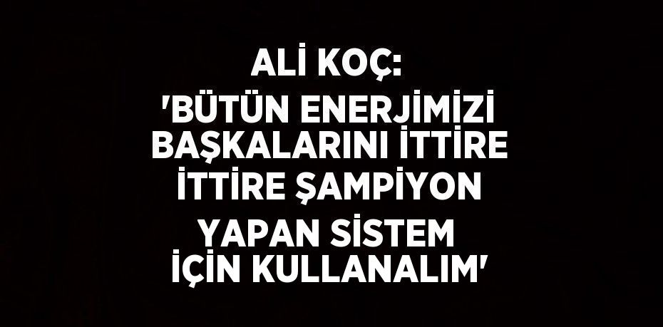 ALİ KOÇ: 'BÜTÜN ENERJİMİZİ BAŞKALARINI İTTİRE İTTİRE ŞAMPİYON YAPAN SİSTEM İÇİN KULLANALIM'