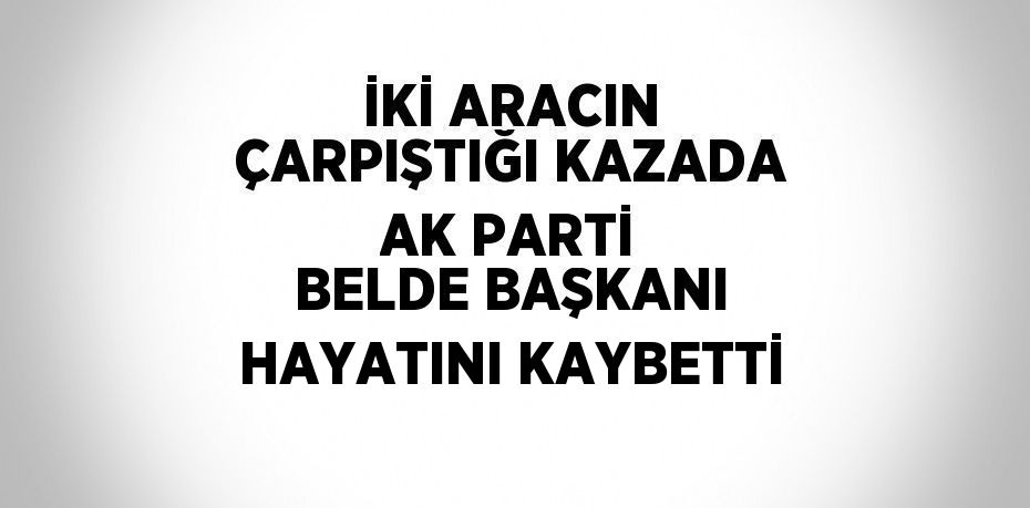 İKİ ARACIN ÇARPIŞTIĞI KAZADA AK PARTİ BELDE BAŞKANI HAYATINI KAYBETTİ