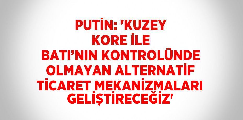 PUTİN: 'KUZEY KORE İLE BATI’NIN KONTROLÜNDE OLMAYAN ALTERNATİF TİCARET MEKANİZMALARI GELİŞTİRECEĞİZ'