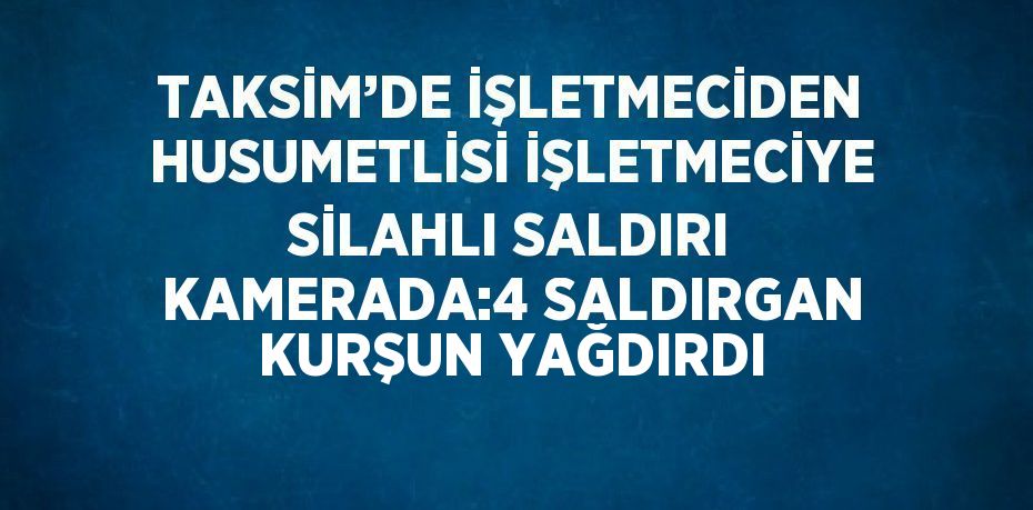 TAKSİM’DE İŞLETMECİDEN HUSUMETLİSİ İŞLETMECİYE SİLAHLI SALDIRI KAMERADA:4 SALDIRGAN KURŞUN YAĞDIRDI