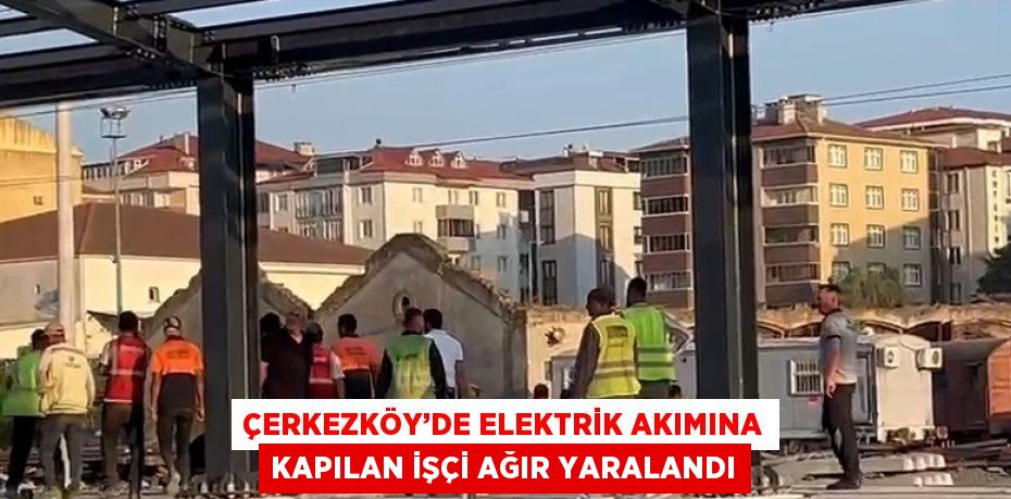 ÇERKEZKÖY’DE ELEKTRİK AKIMINA KAPILAN İŞÇİ AĞIR YARALANDI
