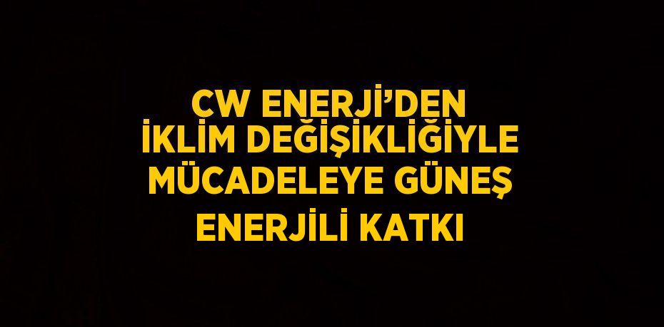 CW ENERJİ’DEN İKLİM DEĞİŞİKLİĞİYLE MÜCADELEYE GÜNEŞ ENERJİLİ KATKI