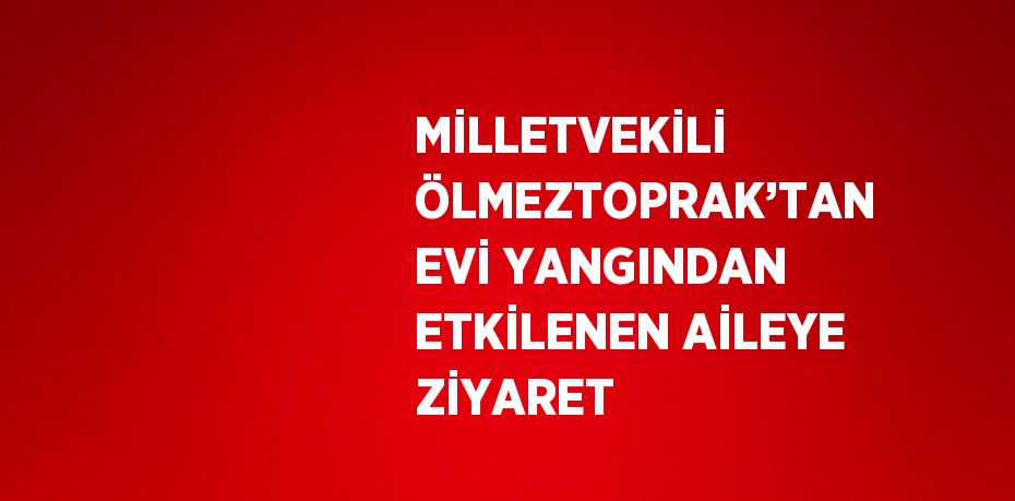 MİLLETVEKİLİ ÖLMEZTOPRAK’TAN EVİ YANGINDAN ETKİLENEN AİLEYE ZİYARET