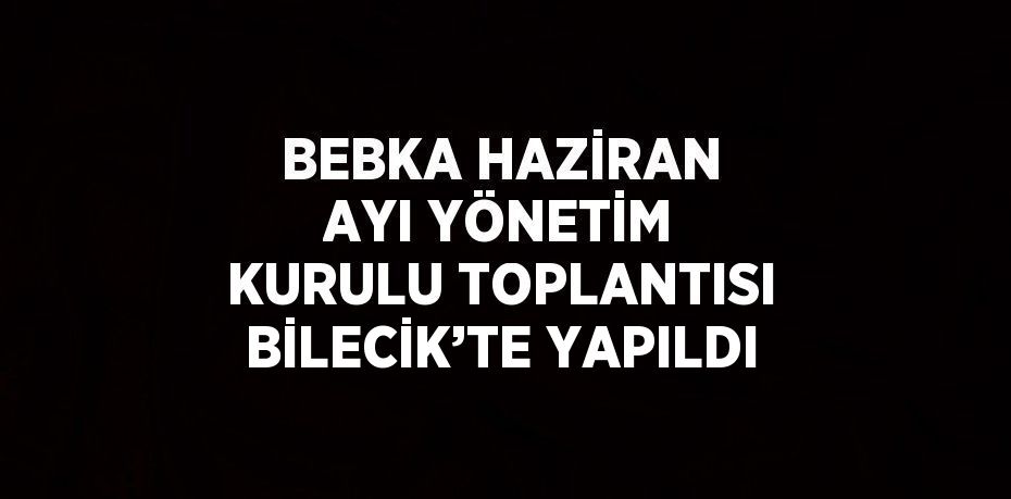 BEBKA HAZİRAN AYI YÖNETİM KURULU TOPLANTISI BİLECİK’TE YAPILDI