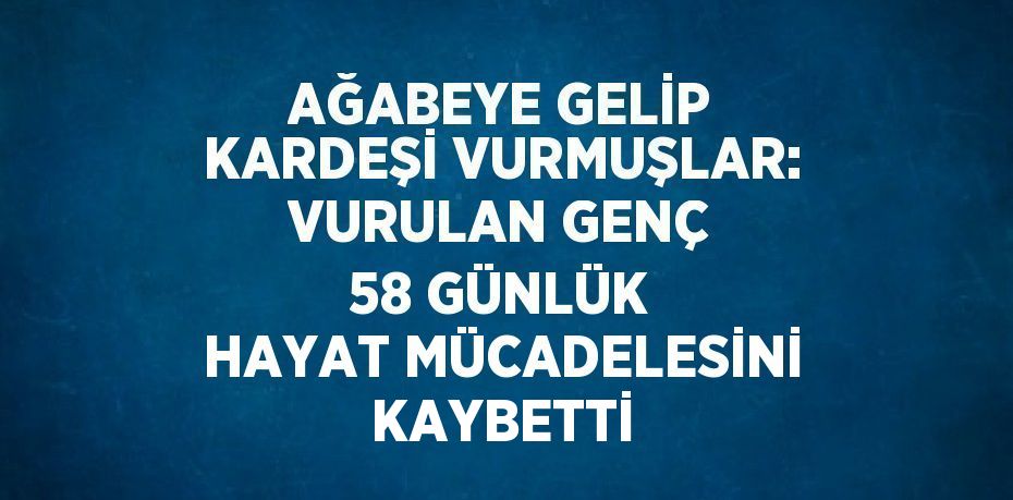 AĞABEYE GELİP KARDEŞİ VURMUŞLAR: VURULAN GENÇ 58 GÜNLÜK HAYAT MÜCADELESİNİ KAYBETTİ
