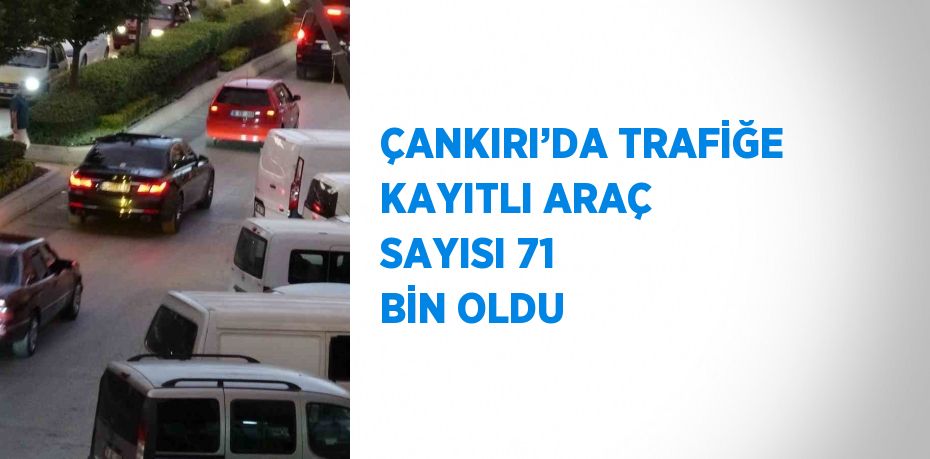 ÇANKIRI’DA TRAFİĞE KAYITLI ARAÇ SAYISI 71 BİN OLDU