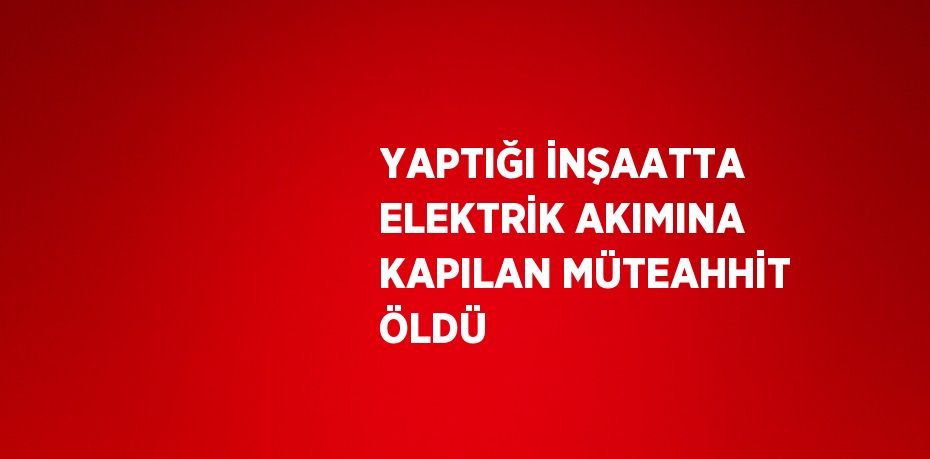 YAPTIĞI İNŞAATTA ELEKTRİK AKIMINA KAPILAN MÜTEAHHİT ÖLDÜ