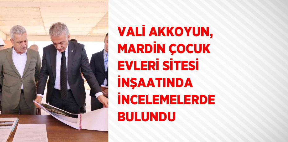 VALİ AKKOYUN, MARDİN ÇOCUK EVLERİ SİTESİ İNŞAATINDA İNCELEMELERDE BULUNDU