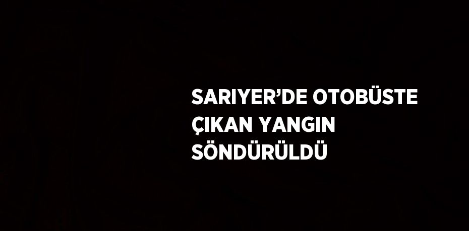 SARIYER’DE OTOBÜSTE ÇIKAN YANGIN SÖNDÜRÜLDÜ