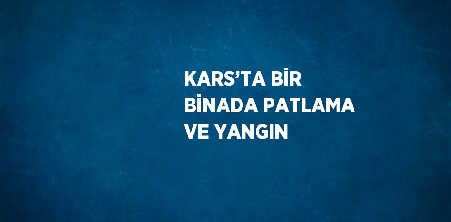 KARS’TA BİR BİNADA PATLAMA VE YANGIN