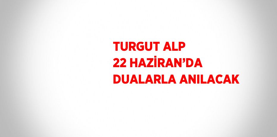 TURGUT ALP 22 HAZİRAN’DA DUALARLA ANILACAK