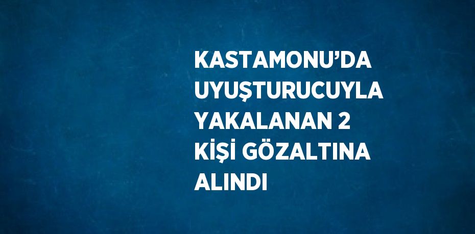 KASTAMONU’DA UYUŞTURUCUYLA YAKALANAN 2 KİŞİ GÖZALTINA ALINDI