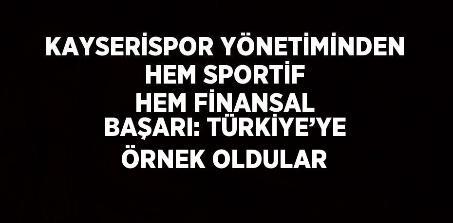 KAYSERİSPOR YÖNETİMİNDEN HEM SPORTİF HEM FİNANSAL BAŞARI: TÜRKİYE’YE ÖRNEK OLDULAR