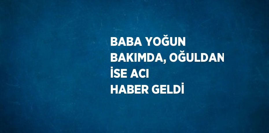 BABA YOĞUN BAKIMDA, OĞULDAN İSE ACI HABER GELDİ