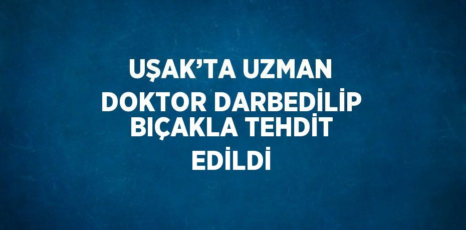UŞAK’TA UZMAN DOKTOR DARBEDİLİP BIÇAKLA TEHDİT EDİLDİ