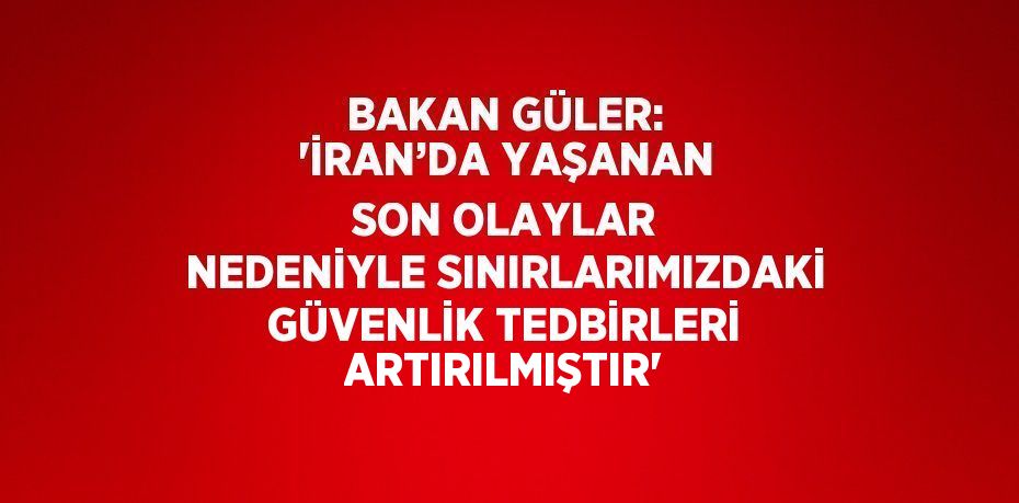 BAKAN GÜLER: 'İRAN’DA YAŞANAN SON OLAYLAR NEDENİYLE SINIRLARIMIZDAKİ GÜVENLİK TEDBİRLERİ ARTIRILMIŞTIR'