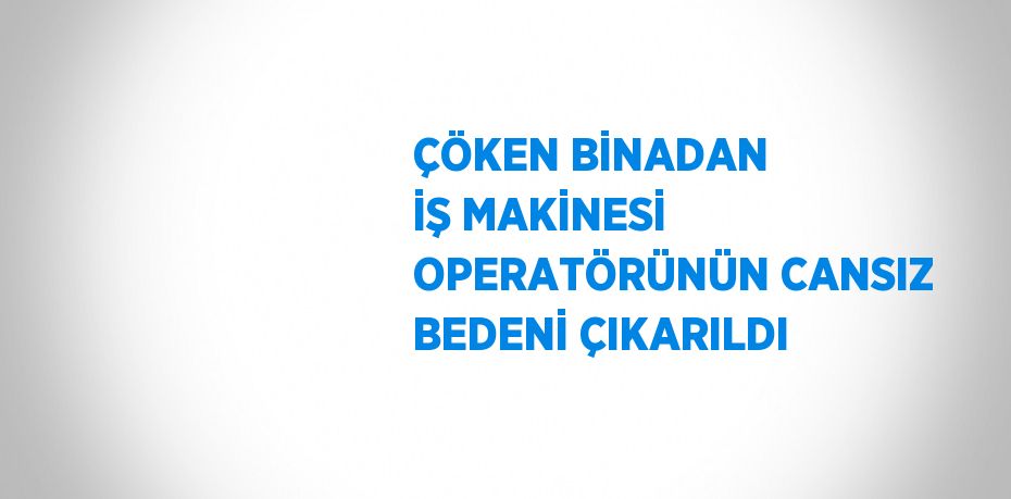 ÇÖKEN BİNADAN İŞ MAKİNESİ OPERATÖRÜNÜN CANSIZ BEDENİ ÇIKARILDI