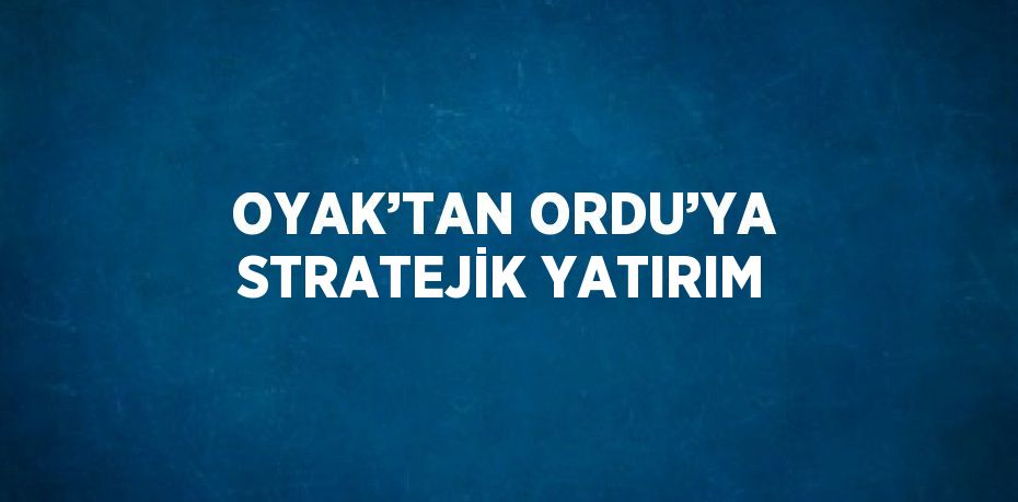 OYAK’TAN ORDU’YA STRATEJİK YATIRIM