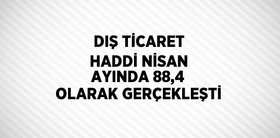 DIŞ TİCARET HADDİ NİSAN AYINDA 88,4 OLARAK GERÇEKLEŞTİ