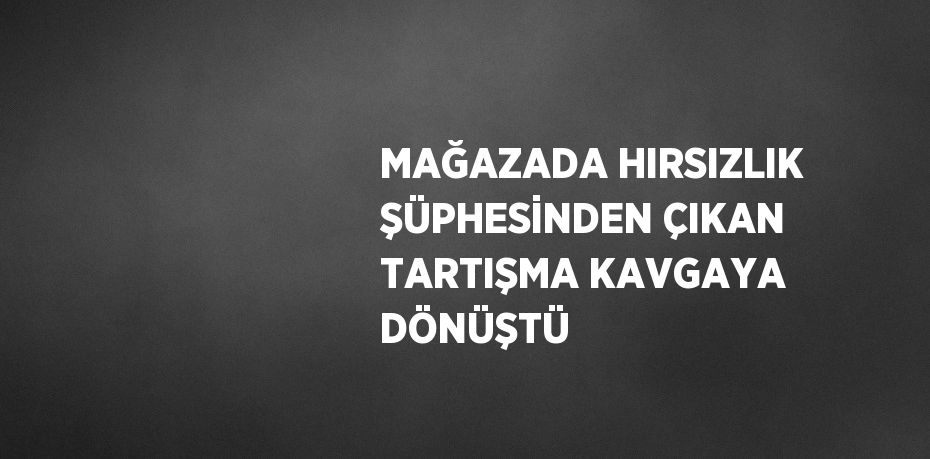 MAĞAZADA HIRSIZLIK ŞÜPHESİNDEN ÇIKAN TARTIŞMA KAVGAYA DÖNÜŞTÜ