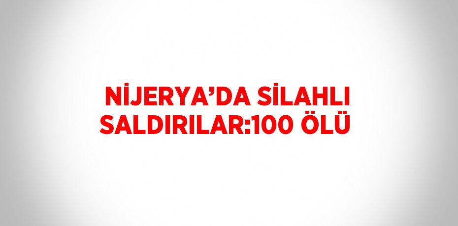 NİJERYA’DA SİLAHLI SALDIRILAR:100 ÖLÜ